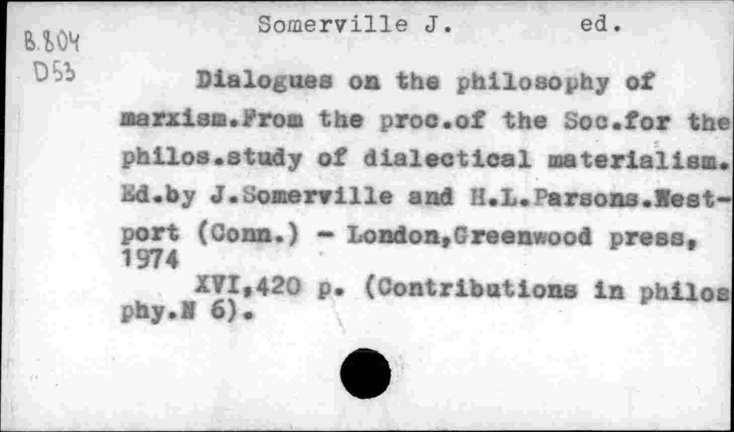 ﻿
Somerville J.	ed.
Dialogues on the philosophy of marxism.Proa the proc.of the Soo.for the philos.study of dialectical materialism. Kd.by J.Somerville and H.L.Parsons.Westport (Conn.) — London»Greenwood press. 1974
XVI,420 p. (Contribations in philoa phy.I 6).